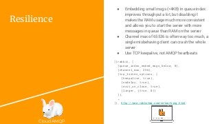 CloudAMQP
Resilience
[{rabbit, [
{queue_index_embed_msgs_below, 0},
{channel_max, 256},
{tcp_listen_options, [
{keepalive, true},
{nodelay, true},
{exit_on_close, true},
{linger, {true, 0}}
]},
…
]}, http://www.rabbitmq.com/networking.html
● Embedding small msgs (<4KB) in queue index
improves throughput a lot, but disabling it
makes the RAM usage much more consistent
and allows you to start the server with more
messages in queue than RAM on the server
● Channel max of 65536 is often way too much, a
single misbehaving client can crash the whole
server
● Use TCP keepalive, not AMQP heartbeats
 