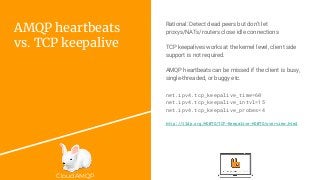 CloudAMQP
AMQP heartbeats
vs. TCP keepalive
net.ipv4.tcp_keepalive_time=60
net.ipv4.tcp_keepalive_intvl=15
net.ipv4.tcp_keepalive_probes=4
http://tldp.org/HOWTO/TCP-Keepalive-HOWTO/overview.html
Rational: Detect dead peers but don’t let
proxys/NATs/routers close idle connections
TCP keepalives works at the kernel level, client side
support is not required.
AMQP heartbeats can be missed if the client is busy,
single-threaded, or buggy etc.
 