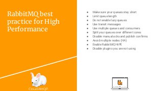 CloudAMQP
RabbitMQ best
practice for High
Performance
● Make sure your queues stay short
● Limit queue length
● Do not enable lazy queues
● Use transit messages
● Use multiple queues and consumers
● Split your queues over different cores
● Disable manual acks and publish confirms
● Avoid multiple nodes (HA)
● Enable RabbitMQ HiPE
● Disable plugins you are not using
 