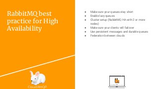 CloudAMQP
RabbitMQ best
practice for High
Availability
● Make sure your queues stay short
● Enable lazy queues
● Cluster setup (RabbitMQ HA with 2 or more
nodes)
● Make sure your clients will failover
● Use persistent messages and durable queues
● Federation between clouds
 