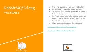 CloudAMQP
RabbitMQ/Erlang
versions
● Great improvements have been made lately
● RabbitMQ 3.7.x has a lot of new features
● 3.6.x had a lot of memory problems up to 3.6.14
but is now very good
● 3.5.7 was stable (as single-nodes at least) but
lacked many good features (eg. lazy queues)
● Update Erlang too
● Make sure to use updated client libraries
https://www.rabbitmq.com/which-erlang.html
https://www.rabbitmq.com/changelog.html
 