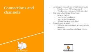 CloudAMQP
Connections and
channels
● Use separate connections for publish/consume
○ Publishes may be TCP back-pressured
○ Then the server won’t receive AMQP Acks either
● Keep connection/channel count low
○ Reuse connections
○ 1 connection for publishing
○ 1 connection for consuming
○ 1 channel per thread (don’t share)
● Every connection uses:
○ TCP buffer space (auto-tuned, but may need to be
decreased)
○ CPU for metric collection by RabbitMQ mgmt UI
 