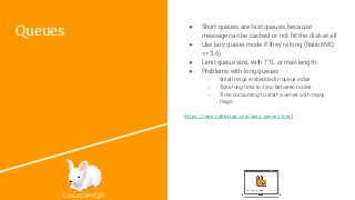 CloudAMQP
Queues
● Short queues are fast queues, because
message can be cached or not hit the disk at all
● Use lazy queue-mode if they’re long (RabbitMQ
>= 3.6)
● Limit queue size, with TTL or max-length
● Problems with long queues
○ Small msgs embedded in queue index
○ Take long time to sync between nodes
○ Time consuming to start a server with many
msgs
https://www.rabbitmq.com/lazy-queues.html
 