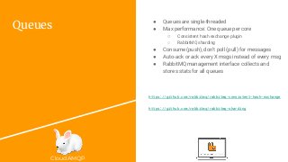 CloudAMQP
Queues
● Queues are single-threaded
● Max performance: One queue per core
○ Consistent hash exchange plugin
○ RabbitMQ sharding
● Consume (push), don’t poll (pull) for messages
● Auto-ack or ack every X msgs instead of every msg
● RabbitMQ management interface collects and
stores stats for all queues
https://github.com/rabbitmq/rabbitmq-consistent-hash-exchange
https://github.com/rabbitmq/rabbitmq-sharding
 