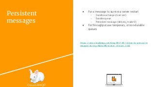 CloudAMQP
Persistent
messages
● For a message to survive a server restart
○ Durable exchange (most are)
○ Durable queue
○ Persistent message (delivery_mode=2)
● For throughput use temporary, or non-durable
queues
https://www.cloudamqp.com/blog/2017-03-14-how-to-persist-m
essages-during-RabbitMQ-broker-restart.html
 