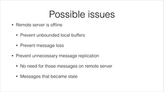 Possible issues
•

Remote server is ofﬂine
•
•

•

Prevent unbounded local buffers
Prevent message loss

Prevent unnecessary message replication
•

No need for those messages on remote server

•

Messages that became stale

 