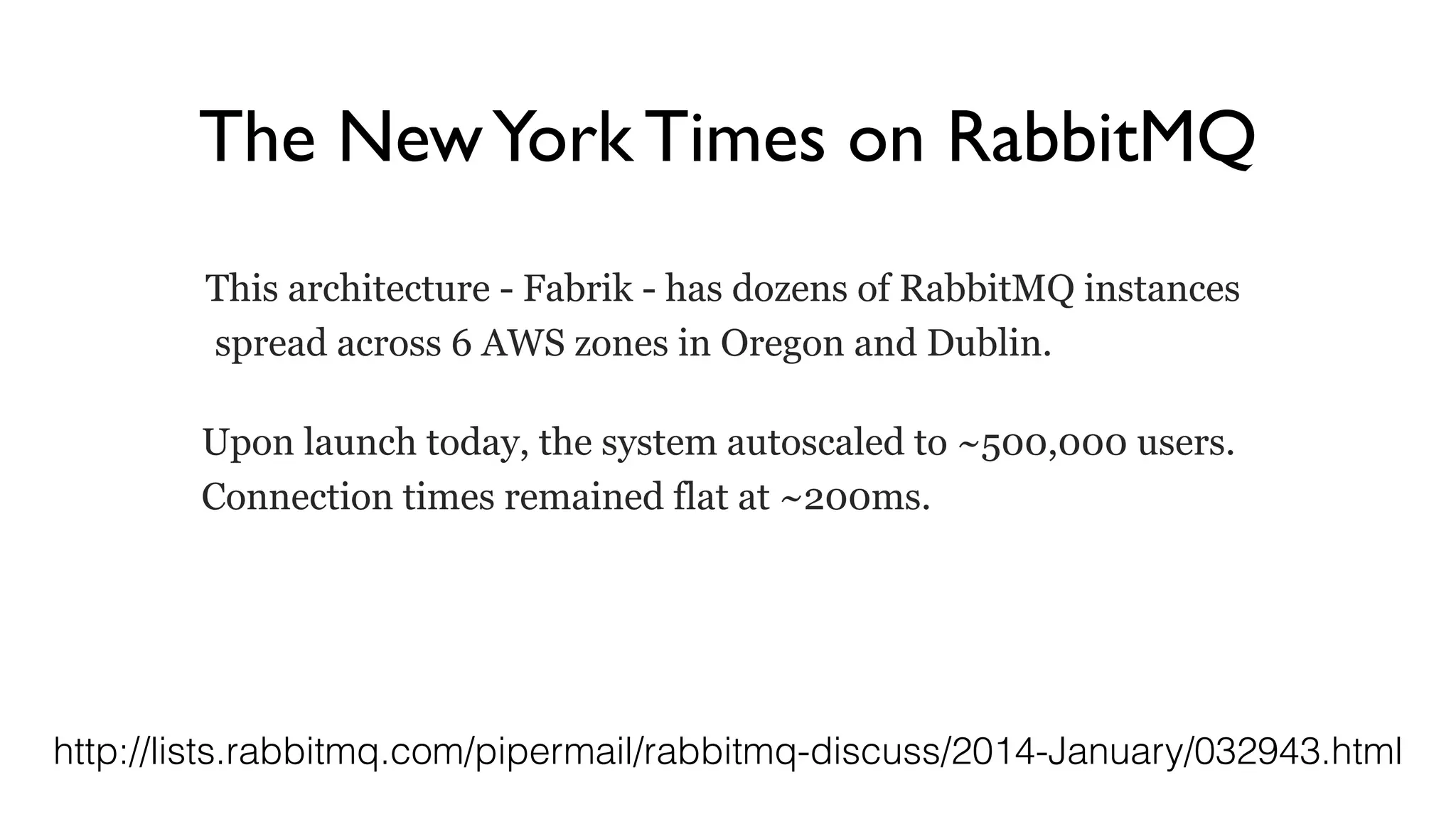 The NewYork Times on RabbitMQ
This architecture - Fabrik - has dozens of RabbitMQ instances
spread across 6 AWS zones in Oregon and Dublin.
Upon launch today, the system autoscaled to ~500,000 users.
Connection times remained flat at ~200ms.
http://lists.rabbitmq.com/pipermail/rabbitmq-discuss/2014-January/032943.html
 