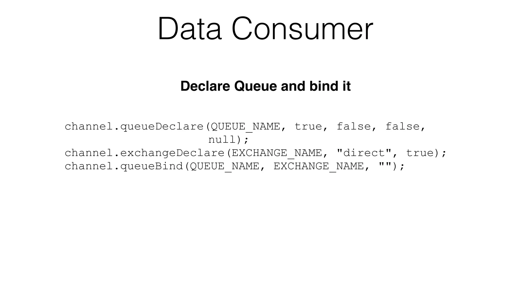 channel.queueDeclare(QUEUE_NAME, true, false, false,
null);
channel.exchangeDeclare(EXCHANGE_NAME, "direct", true);
channel.queueBind(QUEUE_NAME, EXCHANGE_NAME, "");
Data Consumer
Declare Queue and bind it
 