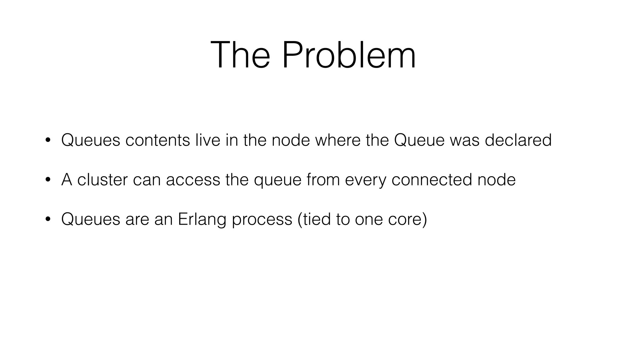 The Problem
• Queues contents live in the node where the Queue was declared
• A cluster can access the queue from every connected node
• Queues are an Erlang process (tied to one core)
 