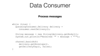 while (true) {
QueueingConsumer.Delivery delivery =
consumer.nextDelivery();
String message = new String(delivery.getBody());
System.out.println("Received '" + message + "'");
!
channel.basicAck(
delivery.getEnvelope().
getDeliveryTag(), false);
}
Data Consumer
Process messages
 