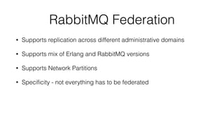 RabbitMQ Federation
• Supports replication across different administrative domains
• Supports mix of Erlang and RabbitMQ versions
• Supports Network Partitions
• Speciﬁcity - not everything has to be federated
 