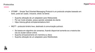 Protocolos
13
• STOMP - Simple Text Oriented Messaging Protocol é um protocolo simples baseado em
texto, pode ser usado, inclusive, direto via telnet.
• Suporta utilização de um adaptador para Websockets
• Por ser muito simples, possui grande variedade de clients
• https://stomp.github.io/implementations.html
• MQTT - protocolo binário leve, destinado à comunicação pub/sub.
• Se baseia em algoritmo de consenso, ficando disponível somente se a maioria dos
nós do cluster estiver online.
• Suporta armazenamento em memória ou disco
• Suporta utilização de um adaptador para WebSockets
 