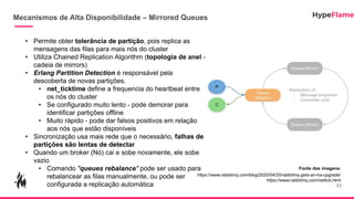 Mecanismos de Alta Disponibilidade – Mirrored Queues
22
• Permite obter tolerância de partição, pois replica as
mensagens das filas para mais nós do cluster
• Utiliza Chained Replication Algorithm (topologia de anel -
cadeia de mirrors)
• Erlang Partition Detection é responsável pela
descoberta de novas partições.
• net_ticktime define a frequencia do heartbeat entre
os nós do cluster
• Se configurado muito lento - pode demorar para
identificar partições offline
• Muito rápido - pode dar falsos positivos em relação
aos nós que estão disponíveis
• Sincronização usa mais rede que o necessário, falhas de
partições são lentas de detectar
• Quando um broker (Nó) cai e sobe novamente, ele sobe
vazio
• Comando "queues rebalance" pode ser usado para
rebalancear as filas manualmente, ou pode ser
configurada a replicação automática
Fonte das imagens:
https://www.rabbitmq.com/blog/2020/04/20/rabbitmq-gets-an-ha-upgrade/
https://www.rabbitmq.com/nettick.html
 