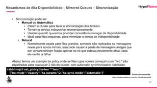 Mecanismos de Alta Disponibilidade – Mirrored Queues – Sincronização
23
• Sincronização pode ser:
• Manual ou Automática
• Param o cluster para fazer a sincronização dos brokers
• Tornam o serviço indisponível momentaneamente
• Usadas quando queremos priorizar consistência no lugar de disponibilidade
• Ideal para filas pequenas, para minimizar o tempo de indisponibilidade
• Natural
• Normalmente usada para filas grandes, somente são replicadas as mensagens
novas para novos mirrors, isso pode causar a perda de mensagens antigas que
por ventura tenham ficado apenas no nó que estava previamente ativo, caso
ele venha a falhar
Abaixo temos um exemplo de policy onde as filas cujos nomes começam com "two." são
espelhadas para quaisquer 2 nós do cluster, com automatic synchronisation habilitada:
rabbitmqctl set_policy ha-two "^two." 
'{"ha-mode":"exactly","ha-params":2,"ha-sync-mode":"automatic"}' Fonte do comando:
https://www.rabbitmq.com/ha.html#interstitial
 
