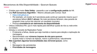 Mecanismos de Alta Disponibilidade – Quorum Queues
24
• Criadas para maior Data Safety - passarão a ser a configuração padrão de HA
• Usa Raft Consensus Algorithm – Mesmo utilizado pelo Consul, Vault
• https://raft.github.io/
• Por exemplo, um cluster de 5 servidores pode continuar operando mesmo que 2
servidores falhem (N/2+1 ativos). Se mais servidores falharem, eles pararão de
progredir (mas nunca irão retornar um resultado incorreto).
• Prioriza consistência em detrimento da disponibilidade
• Utiliza a biblioteca RA, que é mais rápida para identificar queda de nós ou rede entre
os brokers
• Introduz o conceito de Replication Factor
• É tolerante a falhas, desde que seja mantida a maioria para eleição e replicação de
mensagens
• Recomendado usar números ímpares de nós para quorum
• Quanto maior o número de réplicas, menor a performance, naturalmente
• Não suportam algumas funcionalidades das mirrored queues, como:
• TTL
• Mensagens não persistentes
• Prioridades de mensagens
 