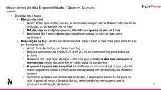 Mecanismos de Alta Disponibilidade – Quorum Queues
25
• Dividido em 2 fases
• Eleição de líder
• Assim como nas mirror queues, é necessário eleger um nó Master/Líder ao iniciar
o cluster, ou ao perder um nó líder
• RA dispara as eleições quando identifica a queda de um nó Líder
• Biblioteca RA é mais rápida para identificar queda de nós ou rede entre
os brokers
• Replicação de log - ACKs são direcionados para o líder, e não mais para cada broker
em forma de anel
• A estrutura de dados por baixo é um log
• Replica comandos de ENQUEUE e de ACKs no command log para todos os
brokers
• Baseado em replicação de logs - uma vez que a maioria dos nós possuem a
mensagem, então ela pode ser enviada para os consumers
• A queue é apenas um snapshot instantâneo do command log, o que garante
maior segurança sobre a informação armazenada em comparação às mirrored
queues
• Conforme o broker vai recebendo os ACKS, e replicando esses ACKs para os
nós, é possível rodar a limpeza do log, removendo as mensagens que já
possuem confirmação de leitura
 