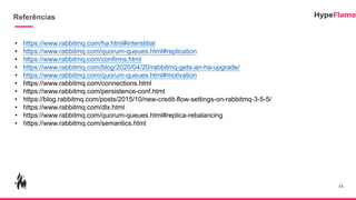 Referências
34
• https://www.rabbitmq.com/ha.html#interstitial
• https://www.rabbitmq.com/quorum-queues.html#replication
• https://www.rabbitmq.com/confirms.html
• https://www.rabbitmq.com/blog/2020/04/20/rabbitmq-gets-an-ha-upgrade/
• https://www.rabbitmq.com/quorum-queues.html#motivation
• https://www.rabbitmq.com/connections.html
• https://www.rabbitmq.com/persistence-conf.html
• https://blog.rabbitmq.com/posts/2015/10/new-credit-flow-settings-on-rabbitmq-3-5-5/
• https://www.rabbitmq.com/dlx.html
• https://www.rabbitmq.com/quorum-queues.html#replica-rebalancing
• https://www.rabbitmq.com/semantics.html
 
