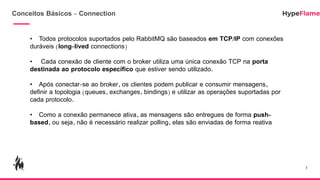 Conceitos Básicos - Connection
3
• Todos protocolos suportados pelo RabbitMQ são baseados em TCP/IP com conexões
duráveis (long-lived connections)
• Cada conexão de cliente com o broker utiliza uma única conexão TCP na porta
destinada ao protocolo específico que estiver sendo utilizado.
• Após conectar-se ao broker, os clientes podem publicar e consumir mensagens,
definir a topologia (queues, exchanges, bindings) e utilizar as operações suportadas por
cada protocolo.
• Como a conexão permanece ativa, as mensagens são entregues de forma push-
based, ou seja, não é necessário realizar polling, elas são enviadas de forma reativa
 