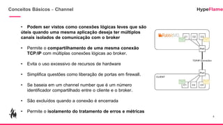 Conceitos Básicos - Channel
• Podem ser vistos como conexões lógicas leves que são
úteis quando uma mesma aplicação deseja ter múltiplos
canais isolados de comunicação com o broker
• Permite o compartilhamento de uma mesma conexão
TCP/IP com múltiplas conexões lógicas ao broker.
• Evita o uso excessivo de recursos de hardware
• Simplifica questões como liberação de portas em firewall.
• Se baseia em um channel number que é um número
identificador compartilhado entre o cliente e o broker.
• São excluídos quando a conexão é encerrada
• Permite o isolamento do tratamento de erros e métricas
4
 