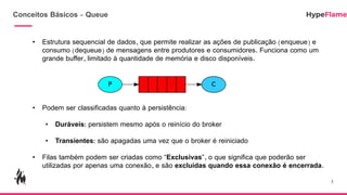 Conceitos Básicos - Queue
• Estrutura sequencial de dados, que permite realizar as ações de publicação (enqueue) e
consumo (dequeue) de mensagens entre produtores e consumidores. Funciona como um
grande buffer, limitado à quantidade de memória e disco disponíveis.
• Podem ser classificadas quanto à persistência:
• Duráveis: persistem mesmo após o reinício do broker
• Transientes: são apagadas uma vez que o broker é reiniciado
• Filas também podem ser criadas como “Exclusivas”, o que significa que poderão ser
utilizadas por apenas uma conexão, e são excluídas quando essa conexão é encerrada.
5
 