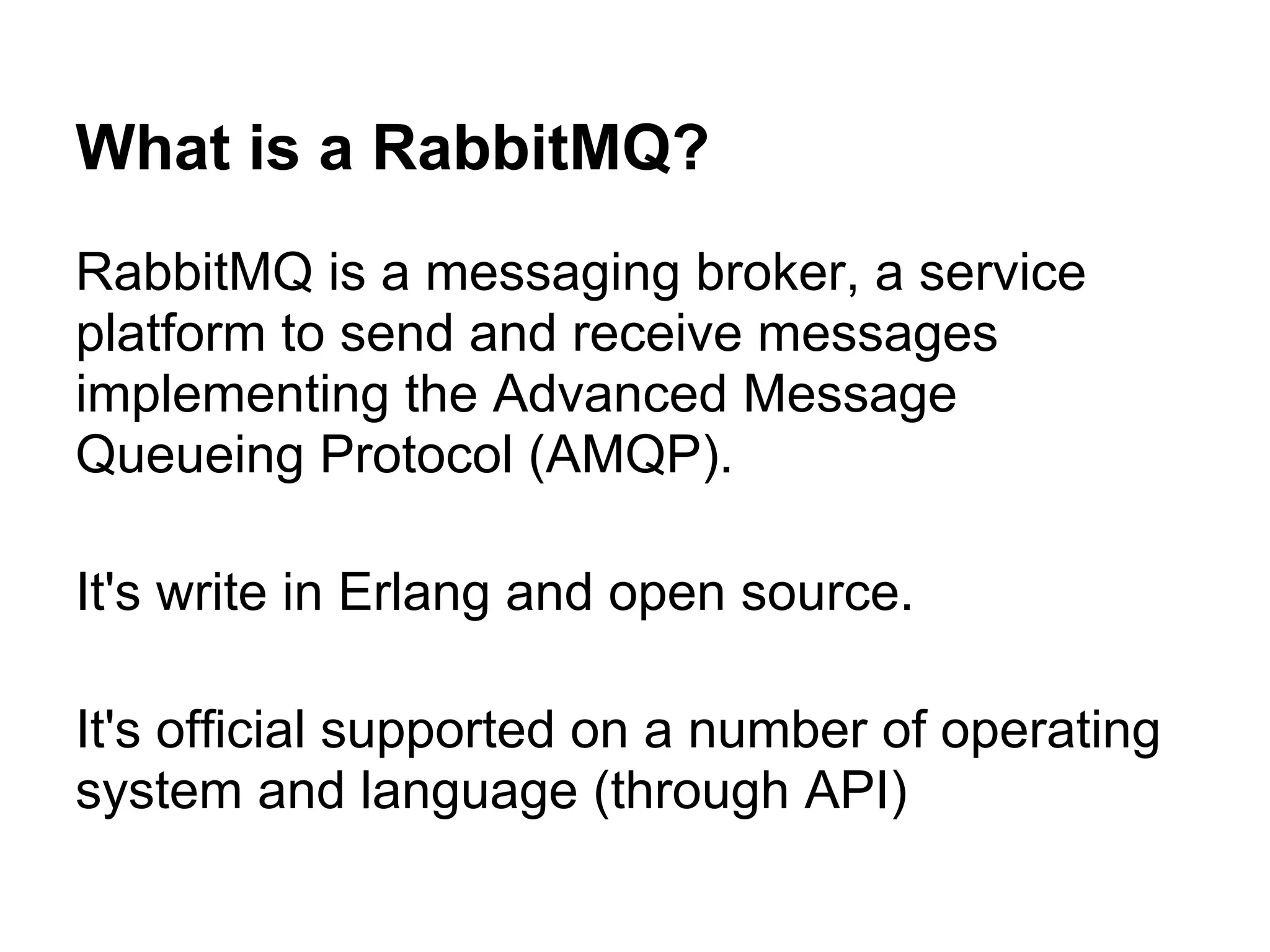 What is a RabbitMQ?
RabbitMQ is a messaging broker, a service
platform to send and receive messages
implementing the Advanced Message
Queueing Protocol (AMQP).

It's write in Erlang and open source.

It's official supported on a number of operating
system and language (through API)
 
