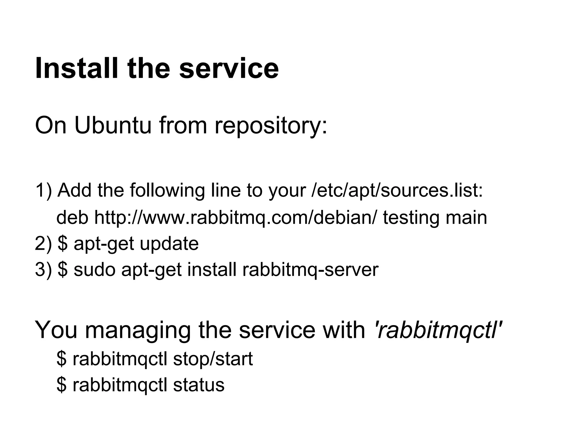 Install the service
On Ubuntu from repository:

1) Add the following line to your /etc/apt/sources.list:
   deb http://www.rabbitmq.com/debian/ testing main
2) $ apt-get update
3) $ sudo apt-get install rabbitmq-server


You managing the service with 'rabbitmqctl'
  $ rabbitmqctl stop/start
  $ rabbitmqctl status
 