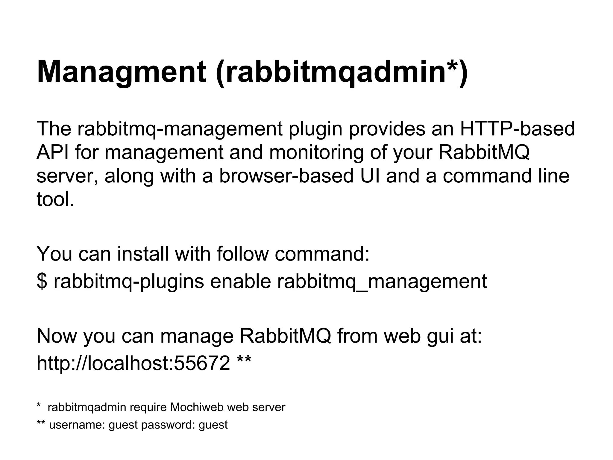 Managment (rabbitmqadmin*)
The rabbitmq-management plugin provides an HTTP-based
API for management and monitoring of your RabbitMQ
server, along with a browser-based UI and a command line
tool.

You can install with follow command:
$ rabbitmq-plugins enable rabbitmq_management

Now you can manage RabbitMQ from web gui at:
http://localhost:55672 **

* rabbitmqadmin require Mochiweb web server
** username: guest password: guest
 
