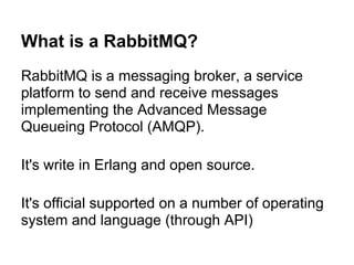 What is a RabbitMQ?
RabbitMQ is a messaging broker, a service
platform to send and receive messages
implementing the Advanced Message
Queueing Protocol (AMQP).

It's write in Erlang and open source.

It's official supported on a number of operating
system and language (through API)
 