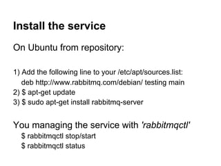 Install the service
On Ubuntu from repository:

1) Add the following line to your /etc/apt/sources.list:
   deb http://www.rabbitmq.com/debian/ testing main
2) $ apt-get update
3) $ sudo apt-get install rabbitmq-server


You managing the service with 'rabbitmqctl'
  $ rabbitmqctl stop/start
  $ rabbitmqctl status
 