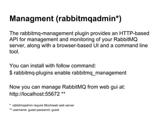 Managment (rabbitmqadmin*)
The rabbitmq-management plugin provides an HTTP-based
API for management and monitoring of your RabbitMQ
server, along with a browser-based UI and a command line
tool.

You can install with follow command:
$ rabbitmq-plugins enable rabbitmq_management

Now you can manage RabbitMQ from web gui at:
http://localhost:55672 **

* rabbitmqadmin require Mochiweb web server
** username: guest password: guest
 