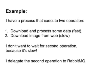 Example:
I have a process that execute two operation:

1. Download and process some data (fast)
2. Download image from web (slow)

I don't want to wait for second operation,
because it's slow!

I delegate the second operation to RabbitMQ
 