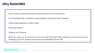 Unless otherwise indicated, these slides are © 2013-2019 Pivotal Software, Inc. and licensed under a Creative Commons Attribution-NonCommercial license: http://creativecommons.org/licenses/by-nc/3.0/
Easy to scale by adding/removing competing consumers on a single queue
Can be configured for consistency, high availability, low latency, high throughput
Cluster rolling upgrades via feature flags
Easy to get started
Supports strict ordering
Wider use cases e.g., event driven microservices, RPC, ETL (with SCDF), enterprise message bus, pub-sub
messaging, real-time analytics (with Reactor and RabbitMQ Reactive API)
Why RabbitMQ
 