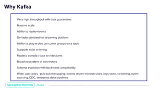 Unless otherwise indicated, these slides are © 2013-2019 Pivotal Software, Inc. and licensed under a Creative Commons Attribution-NonCommercial license: http://creativecommons.org/licenses/by-nc/3.0/
Why Kafka
Very high throughput with data guarantees
Massive scale
Ability to replay events
De-facto standard for streaming platform
Ability to plug-n-play consumer groups on a topic
Supports strict ordering
Replace complex data architectures
Broad ecosystem of connectors
Schema evolution with backward compatibility
Wider use cases - pub-sub messaging, events driven microservices, logs store, streaming, event
sourcing, CDC, enterprise data pipelines
 