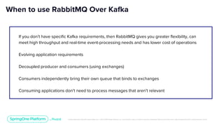 Unless otherwise indicated, these slides are © 2013-2019 Pivotal Software, Inc. and licensed under a Creative Commons Attribution-NonCommercial license: http://creativecommons.org/licenses/by-nc/3.0/
If you don’t have specific Kafka requirements, then RabbitMQ gives you greater flexibility, can
meet high throughput and real-time event-processing needs and has lower cost of operations
Evolving application requirements
Decoupled producer and consumers (using exchanges)
Consumers independently bring their own queue that binds to exchanges
Consuming applications don’t need to process messages that aren’t relevant
When to use RabbitMQ Over Kafka
 