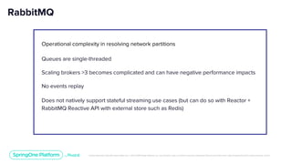 Unless otherwise indicated, these slides are © 2013-2019 Pivotal Software, Inc. and licensed under a Creative Commons Attribution-NonCommercial license: http://creativecommons.org/licenses/by-nc/3.0/
RabbitMQ
Operational complexity in resolving network partitions
Queues are single-threaded
Scaling brokers >3 becomes complicated and can have negative performance impacts
No events replay
Does not natively support stateful streaming use cases (but can do so with Reactor +
RabbitMQ Reactive API with external store such as Redis)
 