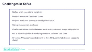 Unless otherwise indicated, these slides are © 2013-2019 Pivotal Software, Inc. and licensed under a Creative Commons Attribution-NonCommercial license: http://creativecommons.org/licenses/by-nc/3.0/
Challenges in Kafka
No free lunch - operational complexity
Requires a separate Zookeeper cluster
Requires meticulous planning to select partition count
Storage management overheads
Careful coordination needed between teams writing consumer groups and producers
Out of box management & monitoring console in upstream OSS Kafka
Streaming API support restricted mainly to Java (KSQL can help but needs a separate
cluster)
 
