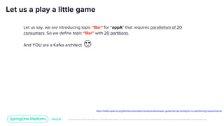 Unless otherwise indicated, these slides are © 2013-2019 Pivotal Software, Inc. and licensed under a Creative Commons Attribution-NonCommercial license: http://creativecommons.org/licenses/by-nc/3.0/
Let us a play a little game
Let us say, we are introducing topic “Bar” for “appA” that requires parallelism of 20
consumers. So we define topic “Bar” with 20 partitions.
And YOU are a Kafka architect 😍
https://kafka.apache.org/20/documentation/streams/developer-guide/dsl-api.html#join-co-partitioning-requirements
 