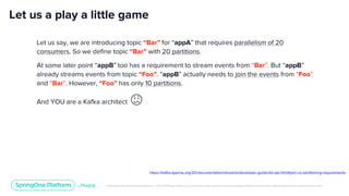Unless otherwise indicated, these slides are © 2013-2019 Pivotal Software, Inc. and licensed under a Creative Commons Attribution-NonCommercial license: http://creativecommons.org/licenses/by-nc/3.0/
Let us a play a little game
Let us say, we are introducing topic “Bar” for “appA” that requires parallelism of 20
consumers. So we define topic “Bar” with 20 partitions.
At some later point “appB” too has a requirement to stream events from “Bar”. But “appB”
already streams events from topic “Foo”. “appB” actually needs to join the events from “Foo”
and “Bar”. However, “Foo” has only 10 partitions.
And YOU are a Kafka architect 😕
https://kafka.apache.org/20/documentation/streams/developer-guide/dsl-api.html#join-co-partitioning-requirements
 