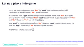 Unless otherwise indicated, these slides are © 2013-2019 Pivotal Software, Inc. and licensed under a Creative Commons Attribution-NonCommercial license: http://creativecommons.org/licenses/by-nc/3.0/
Let us a play a little game
Let us say, we are introducing topic “Bar” for “appA” that requires parallelism of 20
consumers. So we define topic “Bar” with 20 partitions.
At some later point “appB” too has a requirement to stream events from “Bar”. But “appB”
already streams events from topic “Foo”. “appB” actually needs to join the events from “Foo”
and “Bar”. However, “Foo” has only 10 partitions.
Now “appC” is interested in events from “Bar”. However, “appC” wants ordering across the
topic, so “appC” really needs “Bar” to have only one partition.
And YOU are a Kafka architect 😢
https://kafka.apache.org/20/documentation/streams/developer-guide/dsl-api.html#join-co-partitioning-requirements
 