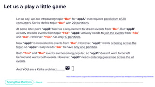 Unless otherwise indicated, these slides are © 2013-2019 Pivotal Software, Inc. and licensed under a Creative Commons Attribution-NonCommercial license: http://creativecommons.org/licenses/by-nc/3.0/
Let us a play a little game
Let us say, we are introducing topic “Bar” for “appA” that requires parallelism of 20
consumers. So we define topic “Bar” with 20 partitions.
At some later point “appB” too has a requirement to stream events from “Bar”. But “appB”
already streams events from topic “Foo”. “appB” actually needs to join the events from “Foo”
and “Bar”. However, “Foo” has only 10 partitions.
Now “appC” is interested in events from “Bar”. However, “appC” wants ordering across the
topic, so “appC” really needs “Bar” to have only one partition.
Both “Foo” and “Bar” events are becoming popular, so “appD” doesn’t want to be left
behind and wants both events. However, “appD” needs ordering guarantee across the all
events.
And YOU are a Kafka architect ……….. 😼 🤟
https://kafka.apache.org/20/documentation/streams/developer-guide/dsl-api.html#join-co-partitioning-requirements
 