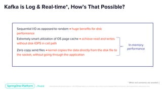 Unless otherwise indicated, these slides are © 2013-2019 Pivotal Software, Inc. and licensed under a Creative Commons Attribution-NonCommercial license: http://creativecommons.org/licenses/by-nc/3.0/
Sequential I/O as opposed to random → huge benefits for disk
performance
Kafka is Log & Real-time*, How’s That Possible?
Extremely smart utilization of OS page cache → achieve read and writes
without disk IOPS in call path
Zero copy send files → kernel copies the data directly from the disk file to
the socket, without going through the application
* When evil scenarios are avoided :)
In-memory
performance
 