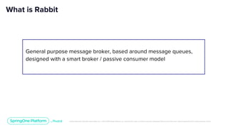 Unless otherwise indicated, these slides are © 2013-2019 Pivotal Software, Inc. and licensed under a Creative Commons Attribution-NonCommercial license: http://creativecommons.org/licenses/by-nc/3.0/
What is Rabbit
General purpose message broker, based around message queues,
designed with a smart broker / passive consumer model
 