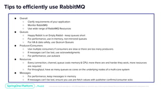 Unless otherwise indicated, these slides are © 2013-2019 Pivotal Software, Inc. and licensed under a Creative Commons Attribution-NonCommercial license: http://creativecommons.org/licenses/by-nc/3.0/
Tips to efficiently use RabbitMQ
● Overall
○ Clarify requirements of your application
○ Monitor RabbitMQ
○ Use wide range of RabbitMQ Resources
● Queues
○ Happy Rabbit is an Empty Rabbit - keep queues short
○ For performance, use in-memory, non-mirrored queues
○ For HA & data safety, use Quorum Queues
● Producer/Consumers
○ Use multiple consumers if consumers are slow or there are too many producers
○ If messages can’t be lost, use acknowledgments
○ For performance, use autoack
● Resources
○ Every connection, channel, queue costs memory & CPU; more there are and harder they work, more resources
are required
○ For throughput, have as many queues as cores on the underlying nodes of a multi-core system
● Messages
○ For performance, keep messages in memory
○ If messages can’t be lost, ensure you use pre-fetch values with publisher confirms/consumer acks
 