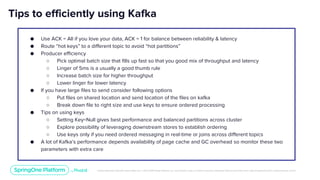Unless otherwise indicated, these slides are © 2013-2019 Pivotal Software, Inc. and licensed under a Creative Commons Attribution-NonCommercial license: http://creativecommons.org/licenses/by-nc/3.0/
Tips to efficiently using Kafka
● Use ACK = All if you love your data, ACK = 1 for balance between reliability & latency
● Route “hot keys” to a different topic to avoid “hot partitions”
● Producer efficiency
○ Pick optimal batch size that fills up fast so that you good mix of throughput and latency
○ Linger of 5ms is a usually a good thumb rule
○ Increase batch size for higher throughput
○ Lower linger for lower latency
● If you have large files to send consider following options
○ Put files on shared location and send location of the files on kafka
○ Break down file to right size and use keys to ensure ordered processing
● Tips on using keys
○ Setting Key=Null gives best performance and balanced partitions across cluster
○ Explore possibility of leveraging downstream stores to establish ordering
○ Use keys only if you need ordered messaging in real-time or joins across different topics
● A lot of Kafka’s performance depends availability of page cache and GC overhead so monitor these two
parameters with extra care
 