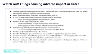 Unless otherwise indicated, these slides are © 2013-2019 Pivotal Software, Inc. and licensed under a Creative Commons Attribution-NonCommercial license: http://creativecommons.org/licenses/by-nc/3.0/
● Extremely large messages may block consumers if the consumer is not configured with adequate buffer size. If there
are some large messages, consider using a separate topic
● Ad-hoc offset reset/replays while writes and other reads are going on
● ACK=All will have some impact on latency so plan the partitions accordingly
○ In-Sync replicas lagging behind, always watch your ISR list
● Watch out for disk IOPS during reads and writes
○ Less available memory for page caching forcing more disk IOPS
○ Vastly lagging consumers working at different speeds forcing disk IOPS
● Brokers running different versions within a cluster can performance issue
○ Few brokers running much faster or much slower than rest of the cluster
● Watch out for Zombie brokers in older Kafka versions
● Old Kafka client libraries (producer/consumer) may have adverse impact on throughput and latency
● Check rebalance of partitions if broker goes down, if you don’t throttle it then it can use up all your n/w bandwidth
● Restarting cluster with large number of partitions, leader election takes time
● If consumer crashes or unable to send heartbeats, the partition reassignment will take place, and during this time no
consumer in the group can process any message
Watch out! Things causing adverse impact in Kafka
 