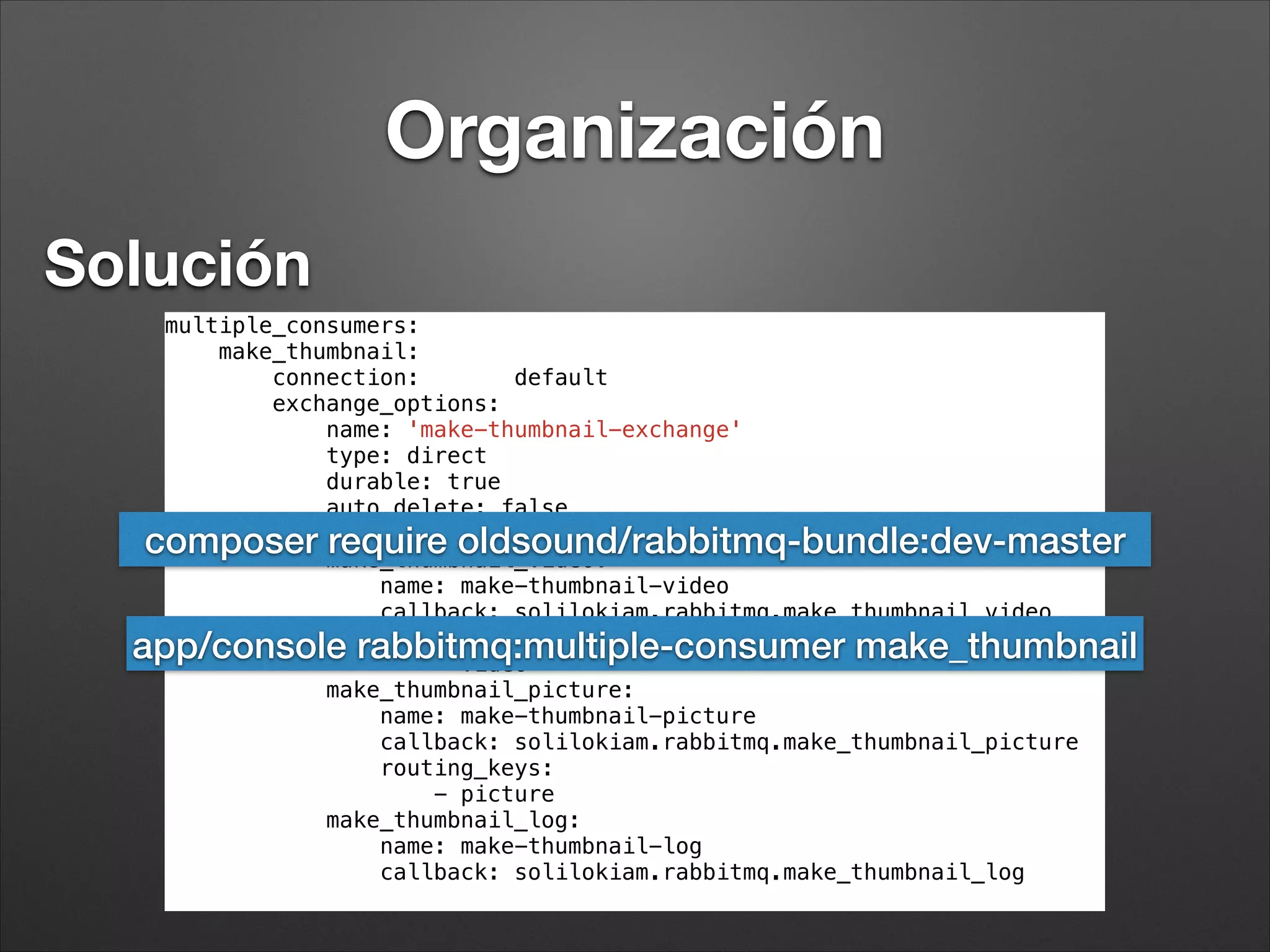 RabbitMQ y Symfony
app/console rabbitmq:consumer make_thumbnail
app/console rabbitmq:consumer make_thumbnail -m 10
app/console rabbitmq:consumer make_thumbnail -l 256
app/console rabbitmq:consumer make_thumbnail -w
app/console rabbitmq:purge --no-conﬁrmation make_thumbnail
 
