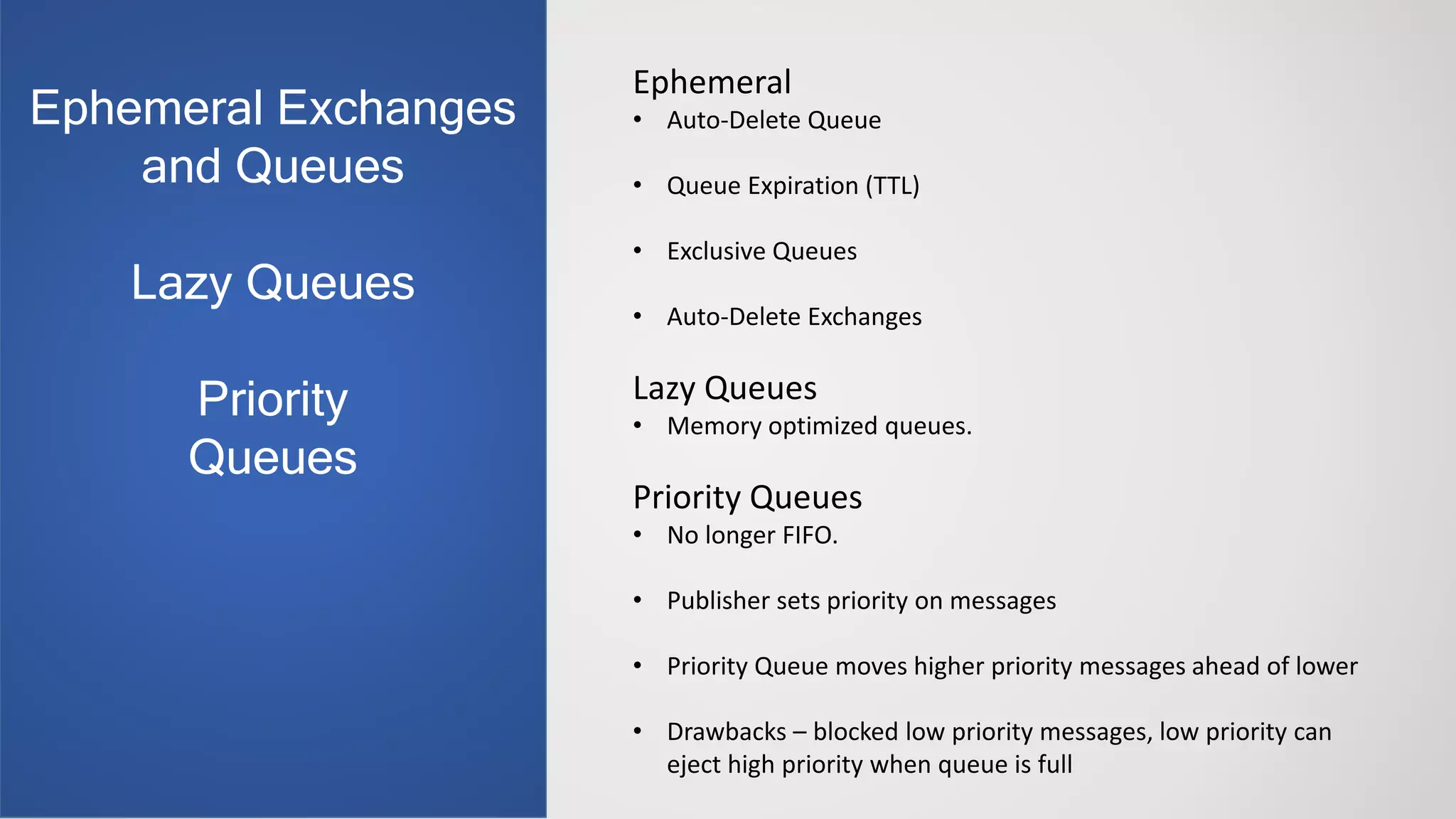 Ephemeral
• Auto-Delete Queue
• Queue Expiration (TTL)
• Exclusive Queues
• Auto-Delete Exchanges
Lazy Queues
• Memory optimized queues.
Priority Queues
• No longer FIFO.
• Publisher sets priority on messages
• Priority Queue moves higher priority messages ahead of lower
• Drawbacks – blocked low priority messages, low priority can
eject high priority when queue is full
Ephemeral Exchanges
and Queues
Lazy Queues
Priority
Queues
 
