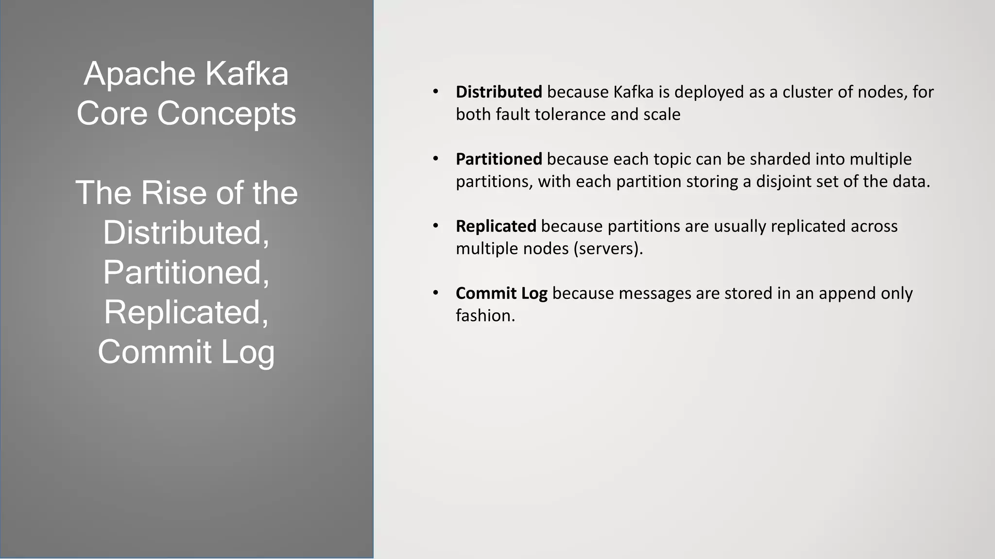 • Distributed because Kafka is deployed as a cluster of nodes, for
both fault tolerance and scale
• Partitioned because each topic can be sharded into multiple
partitions, with each partition storing a disjoint set of the data.
• Replicated because partitions are usually replicated across
multiple nodes (servers).
• Commit Log because messages are stored in an append only
fashion.
Apache Kafka
Core Concepts
The Rise of the
Distributed,
Partitioned,
Replicated,
Commit Log
 