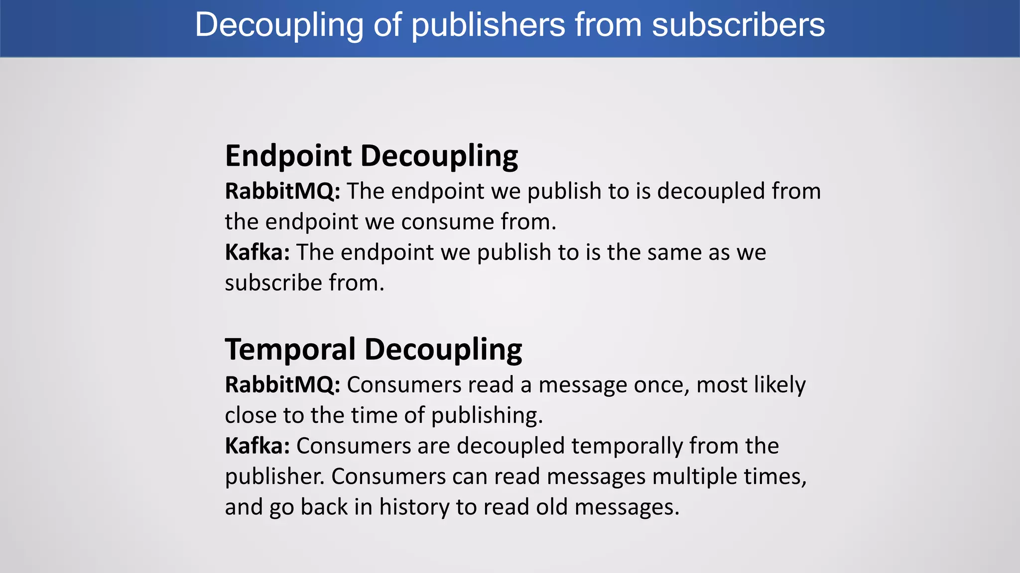Decoupling of publishers from subscribers
Endpoint Decoupling
RabbitMQ: The endpoint we publish to is decoupled from
the endpoint we consume from.
Kafka: The endpoint we publish to is the same as we
subscribe from.
Temporal Decoupling
RabbitMQ: Consumers read a message once, most likely
close to the time of publishing.
Kafka: Consumers are decoupled temporally from the
publisher. Consumers can read messages multiple times,
and go back in history to read old messages.
 
