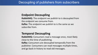 Decoupling of publishers from subscribers
Endpoint Decoupling
RabbitMQ: The endpoint we publish to is decoupled from
the endpoint we consume from.
Kafka: The endpoint we publish to is the same as we
subscribe from.
Temporal Decoupling
RabbitMQ: Consumers read a message once, most likely
close to the time of publishing.
Kafka: Consumers are decoupled temporally from the
publisher. Consumers can read messages multiple times,
and go back in history to read old messages.
 
